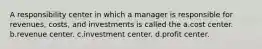 A responsibility center in which a manager is responsible for revenues, costs, and investments is called the a.cost center. b.revenue center. c.investment center. d.profit center.