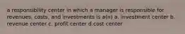 a responsibility center in which a manager is responsible for revenues, costs, and investments is a(n) a. investment center b. revenue center c. profit center d.cost center