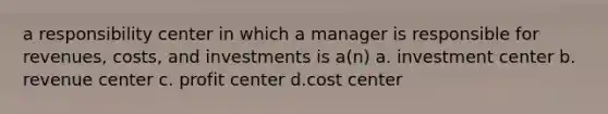 a responsibility center in which a manager is responsible for revenues, costs, and investments is a(n) a. investment center b. revenue center c. profit center d.cost center