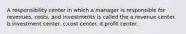 A responsibility center in which a manager is responsible for revenues, costs, and investments is called the a.revenue center. b.investment center. c.cost center. d.profit center.