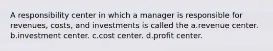 A responsibility center in which a manager is responsible for revenues, costs, and investments is called the a.revenue center. b.investment center. c.cost center. d.profit center.