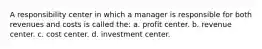 A responsibility center in which a manager is responsible for both revenues and costs is called the: a. profit center. b. revenue center. c. cost center. d. investment center.