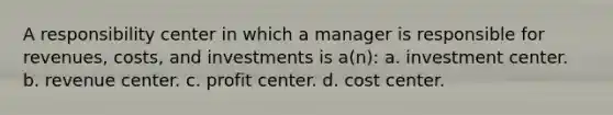 A responsibility center in which a manager is responsible for revenues, costs, and investments is a(n): a. investment center. b. revenue center. c. profit center. d. cost center.