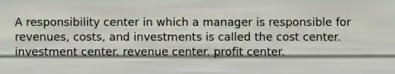 A responsibility center in which a manager is responsible for revenues, costs, and investments is called the cost center. investment center. revenue center. profit center.