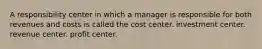 A responsibility center in which a manager is responsible for both revenues and costs is called the cost center. investment center. revenue center. profit center.