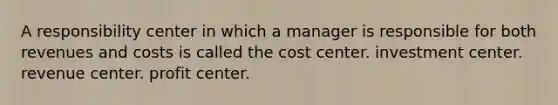 A responsibility center in which a manager is responsible for both revenues and costs is called the cost center. investment center. revenue center. profit center.