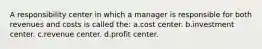 A responsibility center in which a manager is responsible for both revenues and costs is called the: a.cost center. b.investment center. c.revenue center. d.profit center.