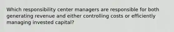 Which responsibility center managers are responsible for both generating revenue and either controlling costs or efficiently managing invested capital?