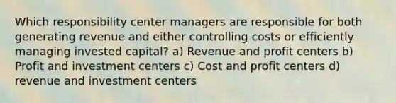 Which responsibility center managers are responsible for both generating revenue and either controlling costs or efficiently managing invested capital? a) Revenue and profit centers b) Profit and investment centers c) Cost and profit centers d) revenue and investment centers