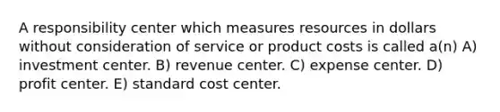 A responsibility center which measures resources in dollars without consideration of service or product costs is called a(n) A) investment center. B) revenue center. C) expense center. D) profit center. E) standard cost center.