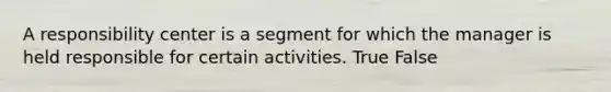 A responsibility center is a segment for which the manager is held responsible for certain activities. True False