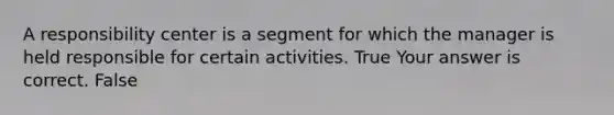 A responsibility center is a segment for which the manager is held responsible for certain activities. True Your answer is correct. False