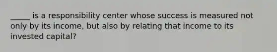 _____ is a responsibility center whose success is measured not only by its income, but also by relating that income to its invested capital?