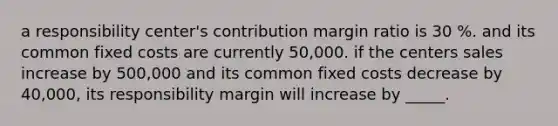 a responsibility center's contribution margin ratio is 30 %. and its common fixed costs are currently 50,000. if the centers sales increase by 500,000 and its common fixed costs decrease by 40,000, its responsibility margin will increase by _____.