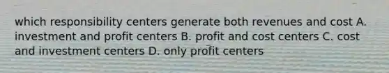 which responsibility centers generate both revenues and cost A. investment and profit centers B. profit and cost centers C. cost and investment centers D. only profit centers