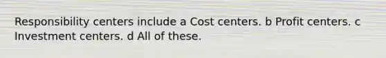 Responsibility centers include a Cost centers. b Profit centers. c Investment centers. d All of these.