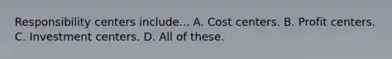 Responsibility centers include... A. Cost centers. B. Profit centers. C. Investment centers. D. All of these.