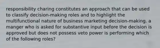 responsibility charing constitutes an approach that can be used to classify decision-making roles and to highlight the multifunctional nature of business marketing decision-making. a manger who is asked for substantive input before the decision is approved but does not possess veto power is performing which of the following roles?