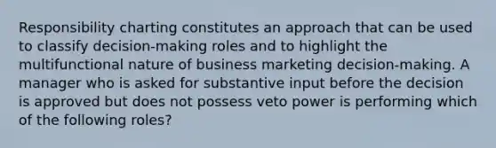 Responsibility charting constitutes an approach that can be used to classify decision-making roles and to highlight the multifunctional nature of business marketing decision-making. A manager who is asked for substantive input before the decision is approved but does not possess veto power is performing which of the following roles?