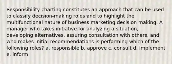 Responsibility charting constitutes an approach that can be used to classify decision-making roles and to highlight the multifunctional nature of business marketing decision making. A manager who takes initiative for analyzing a situation, developing alternatives, assuring consultation with others, and who makes initial recommendations is performing which of the following roles? a. responsible b. approve c. consult d. implement e. inform