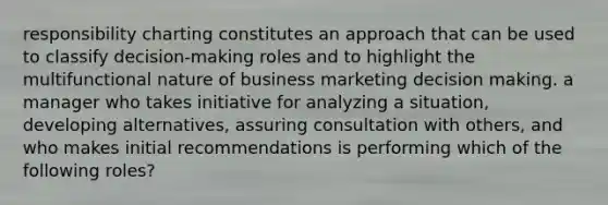 responsibility charting constitutes an approach that can be used to classify decision-making roles and to highlight the multifunctional nature of business marketing decision making. a manager who takes initiative for analyzing a situation, developing alternatives, assuring consultation with others, and who makes initial recommendations is performing which of the following roles?