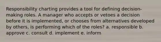 Responsibility charting provides a tool for defining decision-making roles. A manager who accepts or vetoes a decision before it is implemented, or chooses from alternatives developed by others, is performing which of the roles? a. responsible b. approve c. consult d. implement e. inform