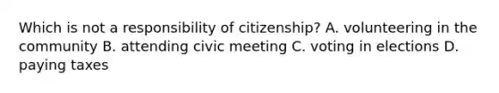 Which is not a responsibility of citizenship? A. volunteering in the community B. attending civic meeting C. voting in elections D. paying taxes