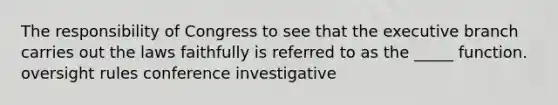 The responsibility of Congress to see that the executive branch carries out the laws faithfully is referred to as the _____ function. oversight rules conference investigative