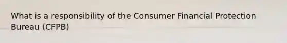 What is a responsibility of the Consumer Financial Protection Bureau (CFPB)