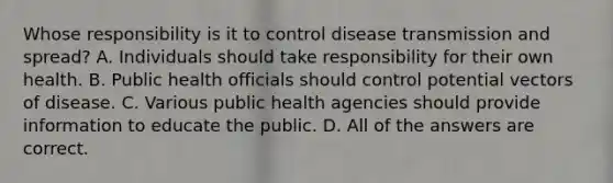 Whose responsibility is it to control disease transmission and spread? A. Individuals should take responsibility for their own health. B. Public health officials should control potential vectors of disease. C. Various public health agencies should provide information to educate the public. D. All of the answers are correct.