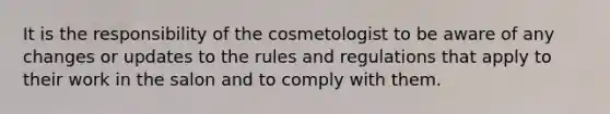 It is the responsibility of the cosmetologist to be aware of any changes or updates to the rules and regulations that apply to their work in the salon and to comply with them.