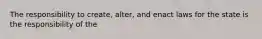 The responsibility to create, alter, and enact laws for the state is the responsibility of the