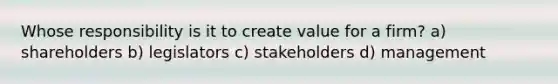 Whose responsibility is it to create value for a firm? a) shareholders b) legislators c) stakeholders d) management