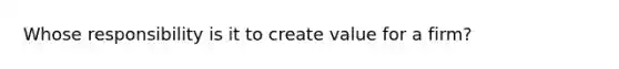 Whose responsibility is it to create value for a firm?