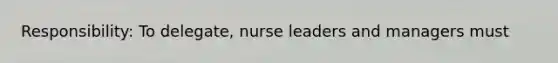 Responsibility: To delegate, nurse leaders and managers must