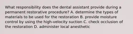 What responsibility does the dental assistant provide during a permanent restorative procedure? A. determine the types of materials to be used for the restoration B. provide moisture control by using the high-velocity suction C. check occlusion of the restoration D. administer local anesthetic