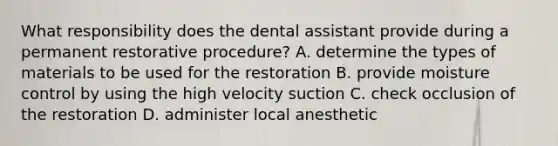 What responsibility does the dental assistant provide during a permanent restorative procedure? A. determine the types of materials to be used for the restoration B. provide moisture control by using the high velocity suction C. check occlusion of the restoration D. administer local anesthetic