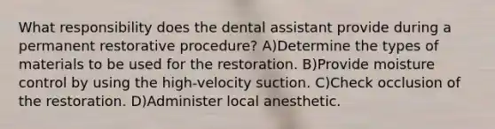 What responsibility does the dental assistant provide during a permanent restorative procedure? A)Determine the types of materials to be used for the restoration. B)Provide moisture control by using the high-velocity suction. C)Check occlusion of the restoration. D)Administer local anesthetic.