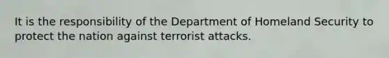 It is the responsibility of the Department of Homeland Security to protect the nation against terrorist attacks.