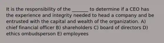 It is the responsibility of the _______ to determine if a CEO has the experience and integrity needed to head a company and be entrusted with the capital and wealth of the organization. A) chief financial officer B) shareholders C) board of directors D) ethics ombudsperson E) employees