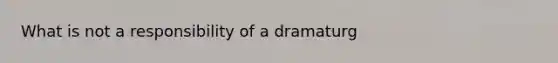 What is not a responsibility of a dramaturg