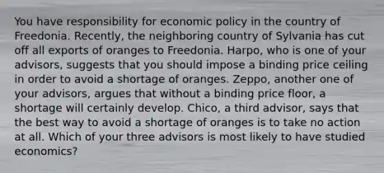 You have responsibility for economic policy in the country of Freedonia. Recently, the neighboring country of Sylvania has cut off all exports of oranges to Freedonia. Harpo, who is one of your advisors, suggests that you should impose a binding price ceiling in order to avoid a shortage of oranges. Zeppo, another one of your advisors, argues that without a binding price floor, a shortage will certainly develop. Chico, a third advisor, says that the best way to avoid a shortage of oranges is to take no action at all. Which of your three advisors is most likely to have studied economics?