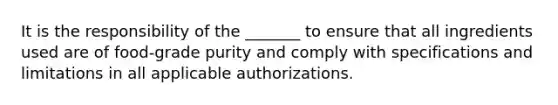 It is the responsibility of the _______ to ensure that all ingredients used are of food-grade purity and comply with specifications and limitations in all applicable authorizations.