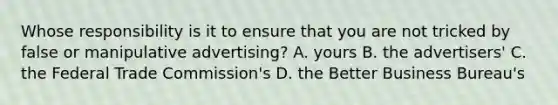 Whose responsibility is it to ensure that you are not tricked by false or manipulative advertising? A. yours B. the advertisers' C. the Federal Trade Commission's D. the Better Business Bureau's