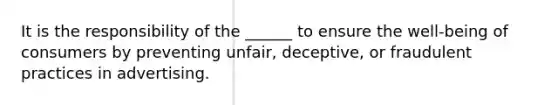 It is the responsibility of the ______ to ensure the well-being of consumers by preventing unfair, deceptive, or fraudulent practices in advertising.