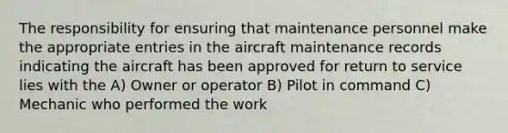 The responsibility for ensuring that maintenance personnel make the appropriate entries in the aircraft maintenance records indicating the aircraft has been approved for return to service lies with the A) Owner or operator B) Pilot in command C) Mechanic who performed the work