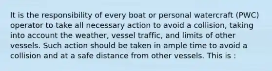 It is the responsibility of every boat or personal watercraft (PWC) operator to take all necessary action to avoid a collision, taking into account the weather, vessel traffic, and limits of other vessels. Such action should be taken in ample time to avoid a collision and at a safe distance from other vessels. This is :