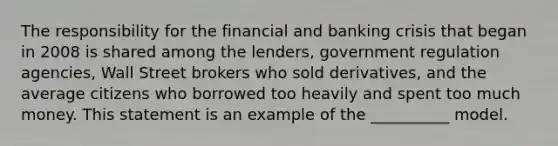 The responsibility for the financial and <a href='https://www.questionai.com/knowledge/kySYJ1oyZJ-banking-crisis' class='anchor-knowledge'>banking crisis</a> that began in 2008 is shared among the lenders, government regulation agencies, Wall Street brokers who sold derivatives, and the average citizens who borrowed too heavily and spent too much money. This statement is an example of the __________ model.