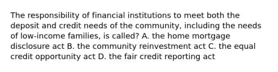 The responsibility of financial institutions to meet both the deposit and credit needs of the community, including the needs of low-income families, is called? A. the home mortgage disclosure act B. the community reinvestment act C. the equal credit opportunity act D. the fair credit reporting act