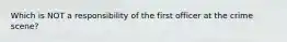 Which is NOT a responsibility of the first officer at the crime scene?